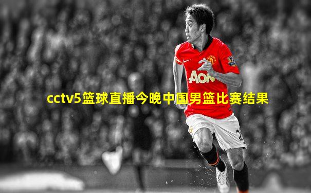 cctv5篮球直播今晚中国男篮比赛结果