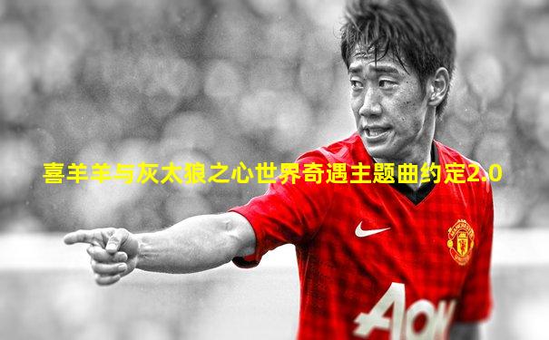 喜羊羊与灰太狼之心世界奇遇主题曲约定2.0