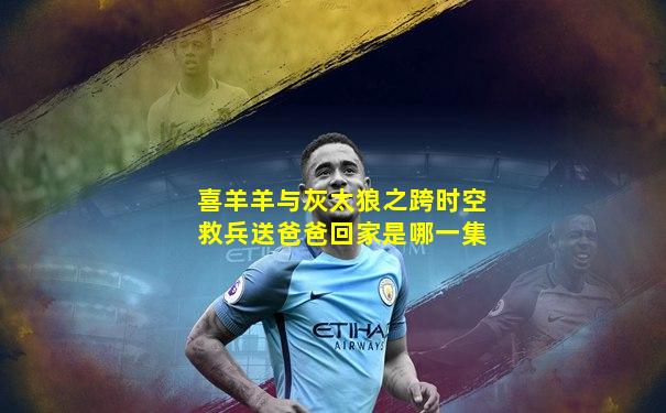 喜羊羊与灰太狼之跨时空救兵送爸爸回家是哪一集