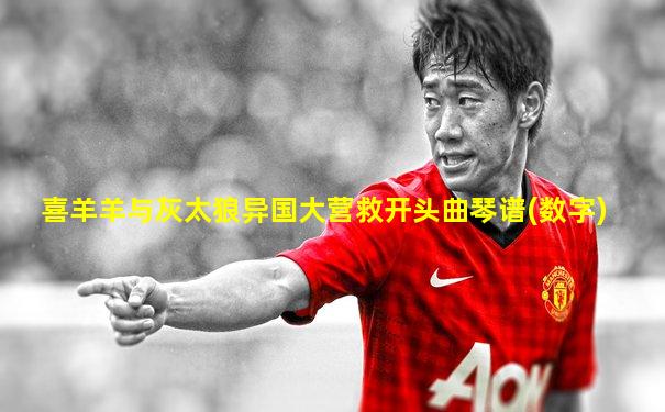 喜羊羊与灰太狼异国大营救开头曲琴谱(数字)