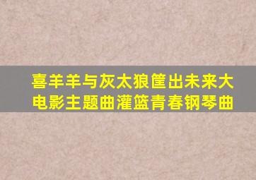 喜羊羊与灰太狼筐出未来大电影主题曲灌篮青春钢琴曲