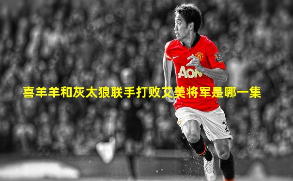 喜羊羊和灰太狼联手打败艾美将军是哪一集