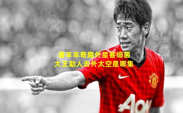 喜羊羊奇趣外星客细菌大王助人去外太空是哪集