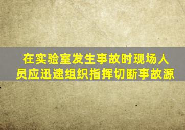 在实验室发生事故时现场人员应迅速组织指挥切断事故源