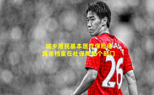 城乡居民基本医疗保险结算单档案在社保局那个部门