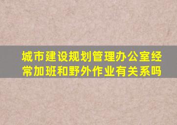 城市建设规划管理办公室经常加班和野外作业有关系吗