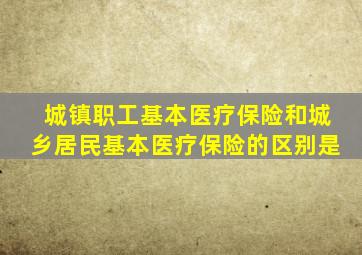 城镇职工基本医疗保险和城乡居民基本医疗保险的区别是