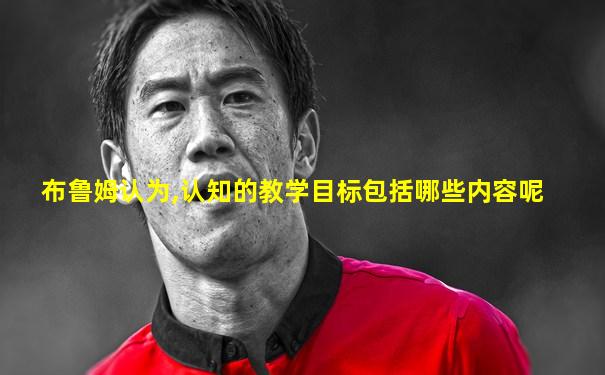 布鲁姆认为,认知的教学目标包括哪些内容呢