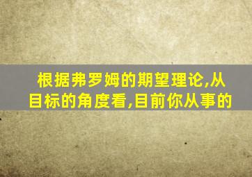 根据弗罗姆的期望理论,从目标的角度看,目前你从事的