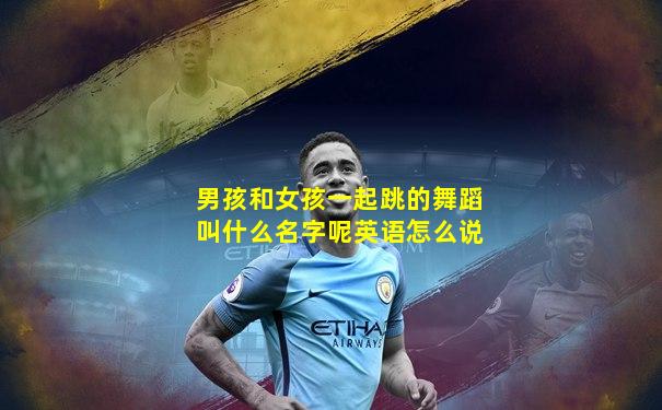 男孩和女孩一起跳的舞蹈叫什么名字呢英语怎么说